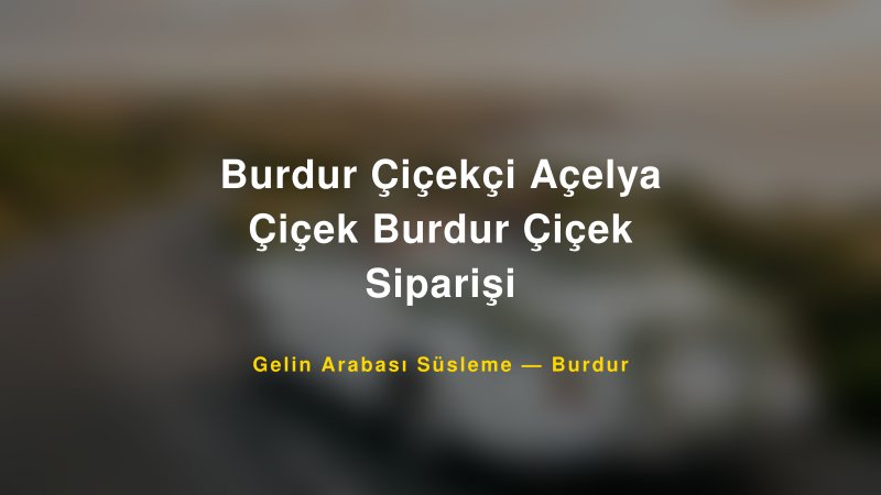 Burdur Çiçekçi Açelya Çiçek Burdur Çiçek Siparişi Gelin Arabası Süsleme Fiyatları
